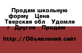 Продам школьную форму › Цена ­ 1 800 - Тверская обл., Удомля г. Другое » Продам   